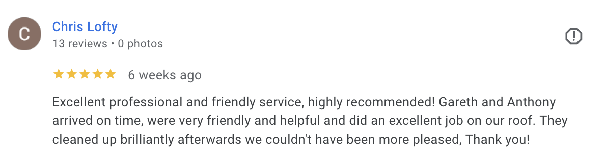 Chris Lofty - 5* - Excellent, professional and friendly service, highly recommended! Gareth and Anthony arrived on time, were very friendly and helpful and dis an excellent job on our roof. They cleaned up brilliantly afterwards we couldn’t have been more pleased. Thank you!